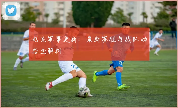 电竞赛事更新:最新赛程与战队动态全解析