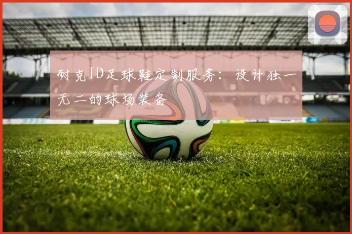 耐克ID足球鞋定制服务:设计独一无二的球场装备